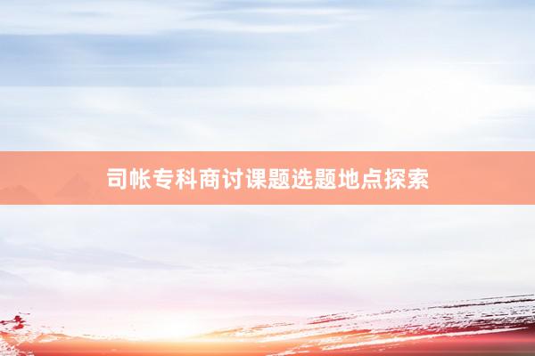司帐专科商讨课题选题地点探索
