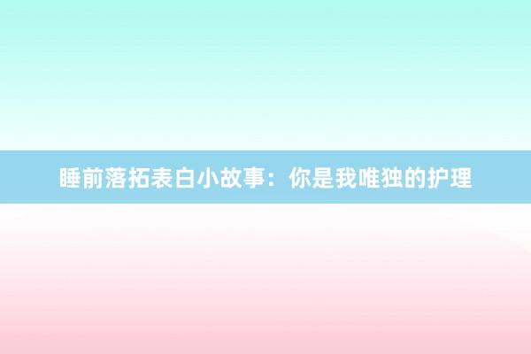 睡前落拓表白小故事：你是我唯独的护理